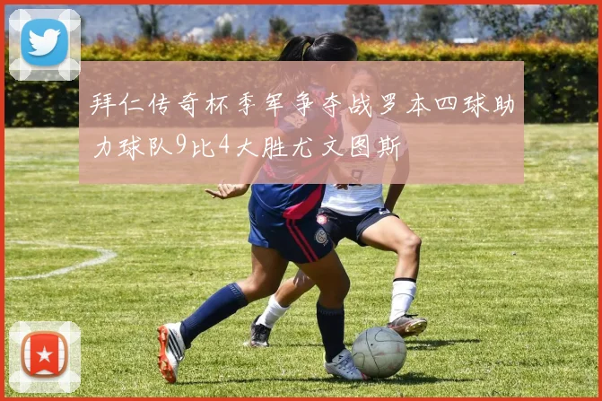 拜仁传奇杯季军争夺战罗本四球助力球队9比4大胜尤文图斯