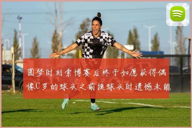圆梦时刻索博赛后终于如愿获得偶像C罗的球衣之前换球衣时遗憾未能成功