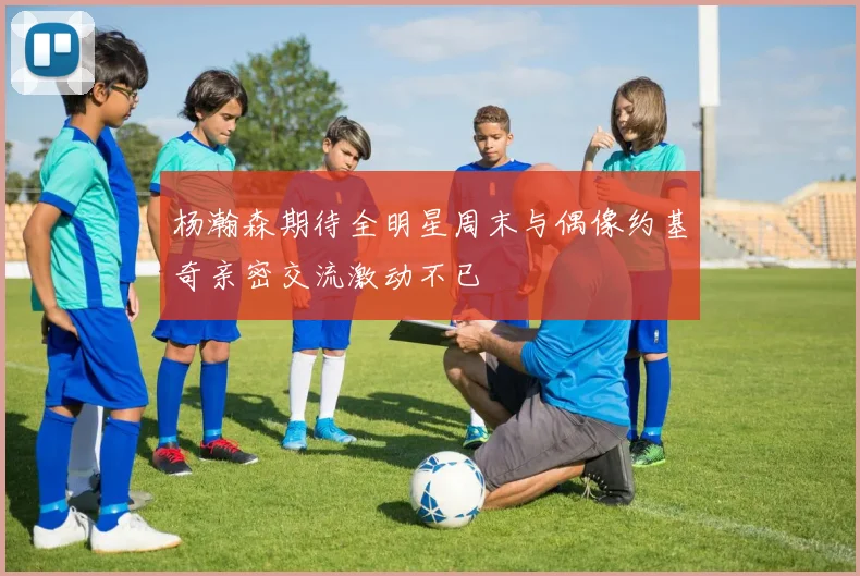 杨瀚森期待全明星周末与偶像约基奇亲密交流激动不已