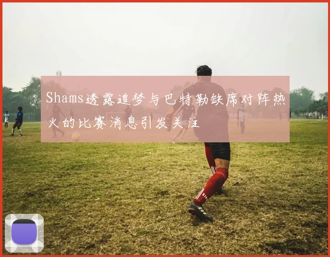 Shams透露追梦与巴特勒缺席对阵热火的比赛消息引发关注