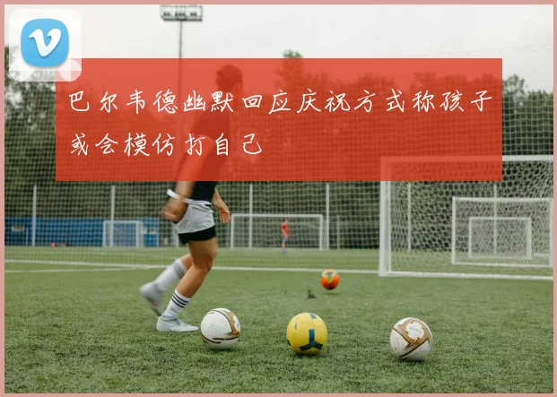 巴尔韦德幽默回应庆祝方式称孩子或会模仿打自己
