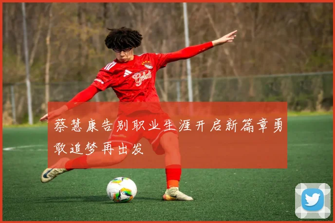 蔡慧康告别职业生涯开启新篇章勇敢追梦再出发