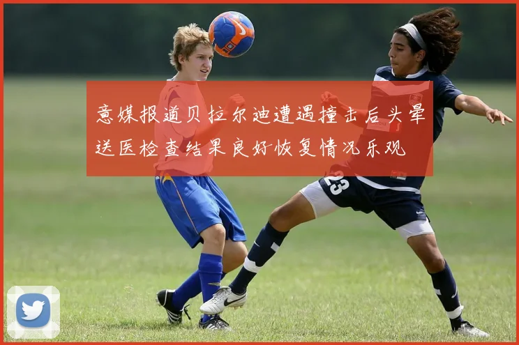 意媒报道贝拉尔迪遭遇撞击后头晕送医检查结果良好恢复情况乐观