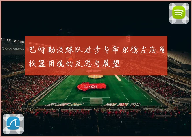 巴特勒谈球队进步与希尔德左底角投篮困境的反思与展望