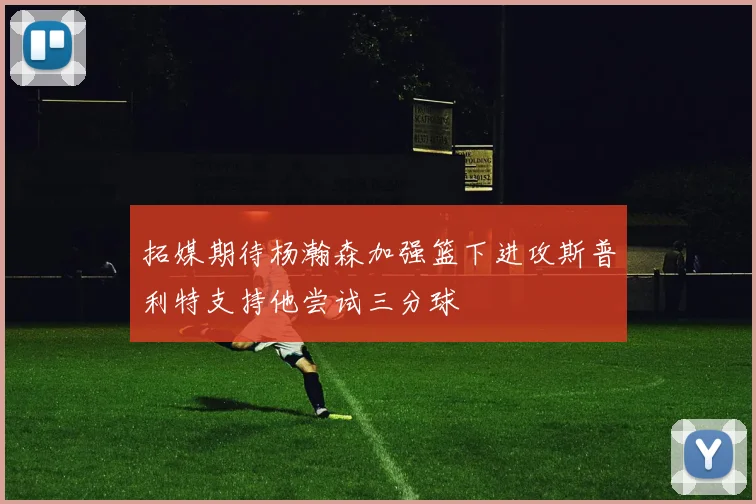 拓媒期待杨瀚森加强篮下进攻斯普利特支持他尝试三分球
