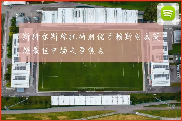 斯科尔斯称托纳利优于赖斯或成英超最佳中场之争焦点
