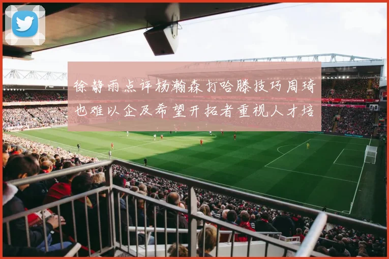 徐静雨点评杨瀚森打哈滕技巧周琦也难以企及希望开拓者重视人才培养