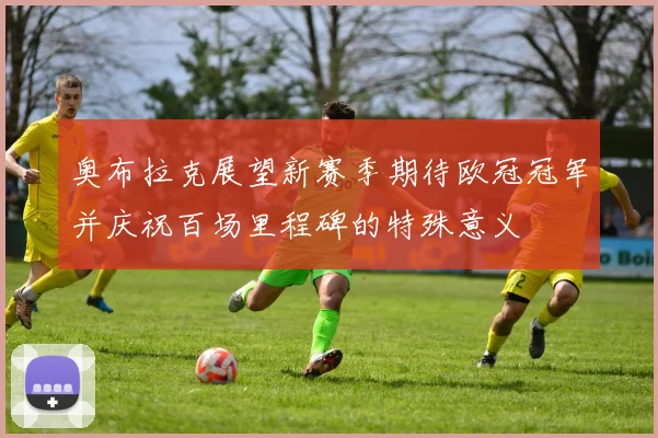 奥布拉克展望新赛季期待欧冠冠军并庆祝百场里程碑的特殊意义